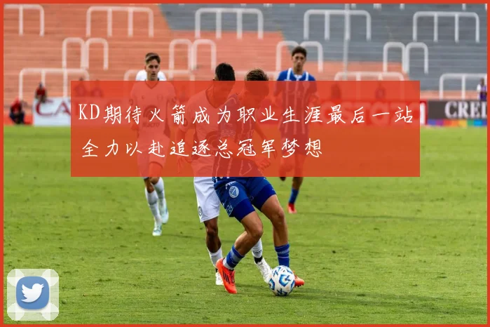 KD期待火箭成为职业生涯最后一站全力以赴追逐总冠军梦想