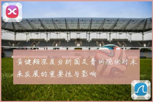 黄健翔深度分析国足青训现状对未来发展的重要性与影响