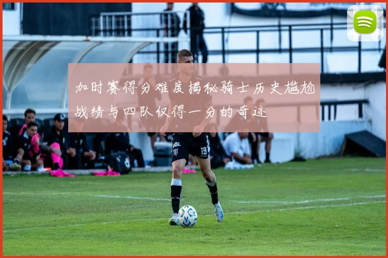 加时赛得分难度揭秘骑士历史尴尬战绩与四队仅得一分的奇迹