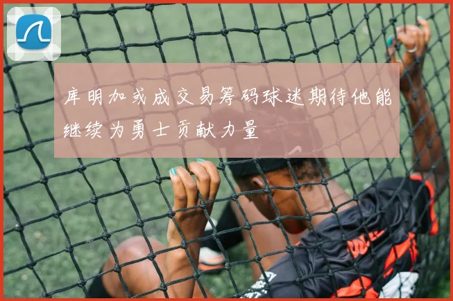 库明加或成交易筹码球迷期待他能继续为勇士贡献力量