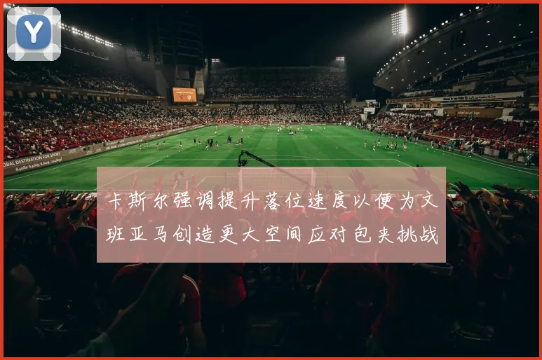 卡斯尔强调提升落位速度以便为文班亚马创造更大空间应对包夹挑战