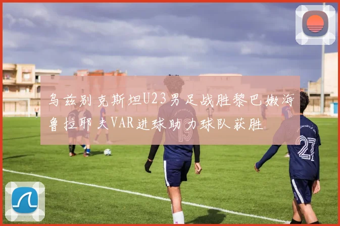 乌兹别克斯坦U23男足战胜黎巴嫩海鲁拉耶夫VAR进球助力球队获胜