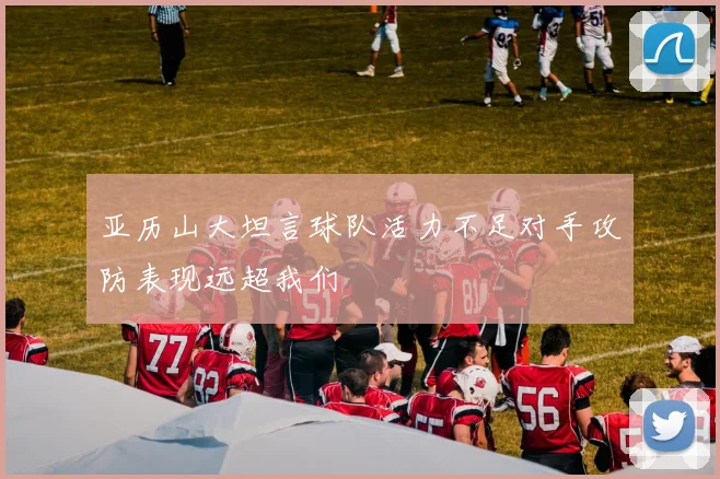 亚历山大坦言球队活力不足对手攻防表现远超我们