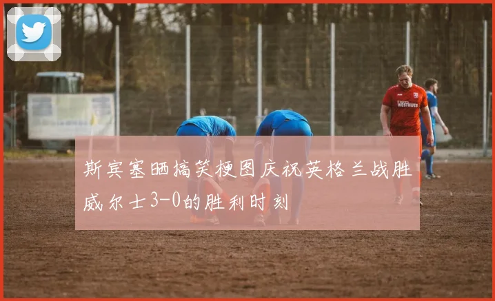 斯宾塞晒搞笑梗图庆祝英格兰战胜威尔士3-0的胜利时刻