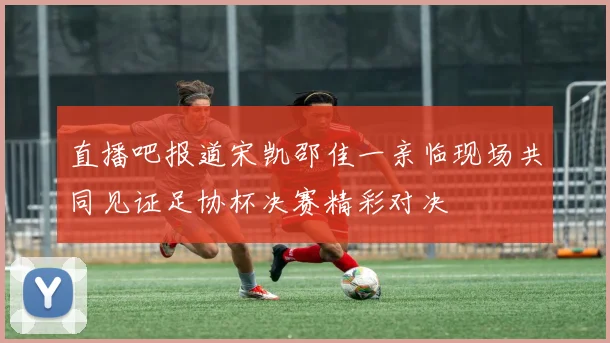 直播吧报道宋凯邵佳一亲临现场共同见证足协杯决赛精彩对决