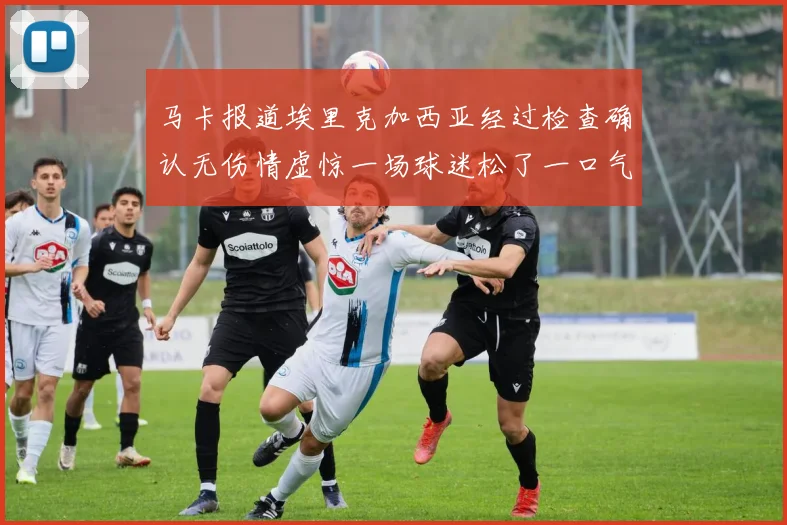 马卡报道埃里克加西亚经过检查确认无伤情虚惊一场球迷松了一口气