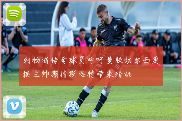 利物浦传奇球员呼吁曼联切尔西更换主帅期待斯洛特带来转机