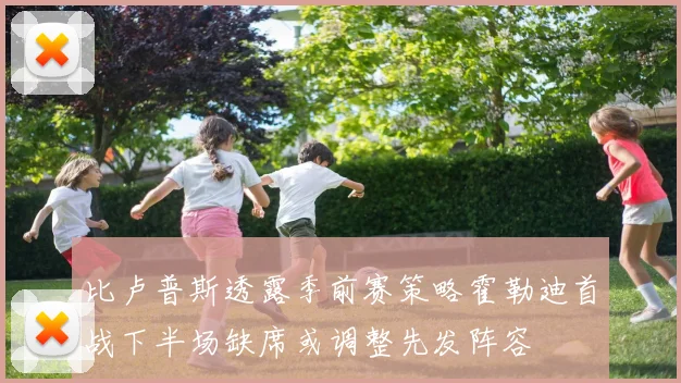 比卢普斯透露季前赛策略霍勒迪首战下半场缺席或调整先发阵容