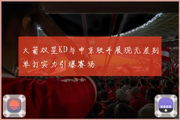 火箭双星KD与申京联手展现无差别单打实力引爆赛场