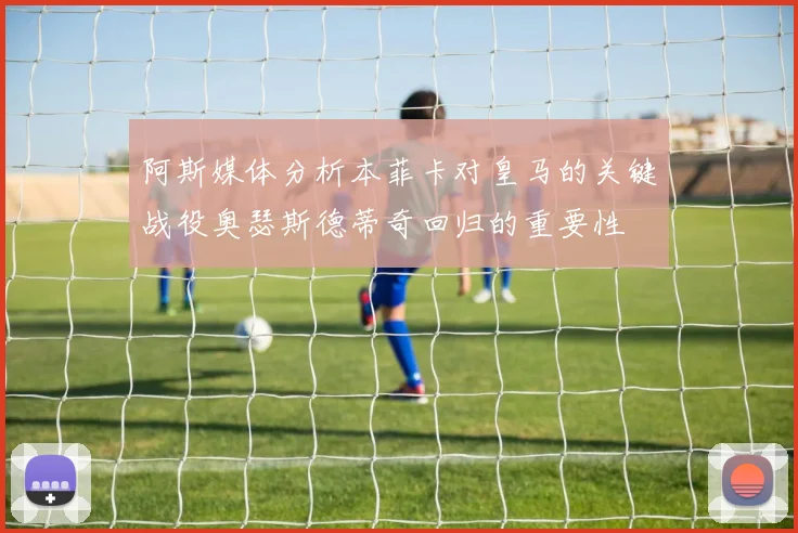 阿斯媒体分析本菲卡对皇马的关键战役奥瑟斯德蒂奇回归的重要性