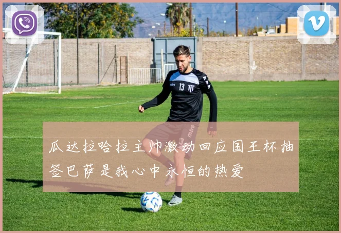 瓜达拉哈拉主帅激动回应国王杯抽签巴萨是我心中永恒的热爱