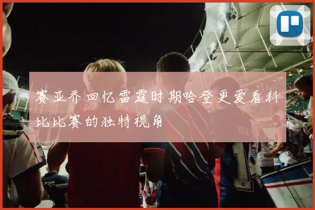 赛亚乔回忆雷霆时期哈登更爱看科比比赛的独特视角