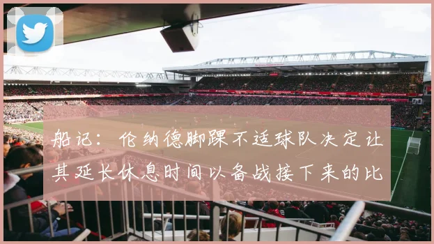 船记：伦纳德脚踝不适球队决定让其延长休息时间以备战接下来的比赛