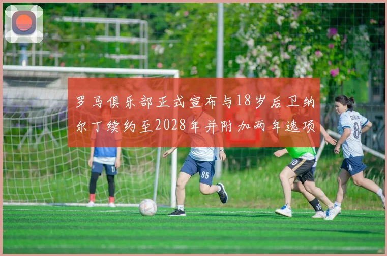 罗马俱乐部正式宣布与18岁后卫纳尔丁续约至2028年并附加两年选项