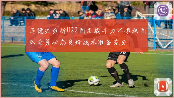 马德兴分析U22国足战斗力不惧韩国队全员状态良好战术准备充分