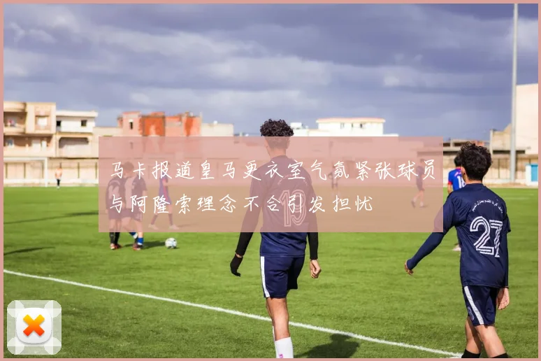 马卡报道皇马更衣室气氛紧张球员与阿隆索理念不合引发担忧