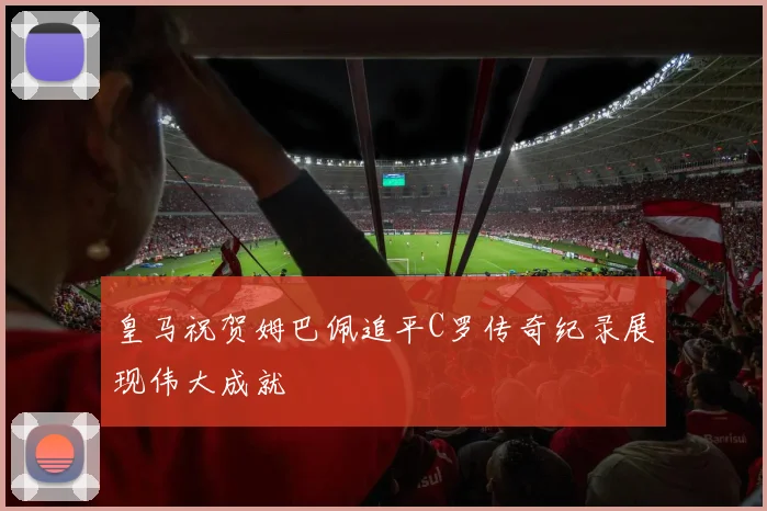 皇马祝贺姆巴佩追平C罗传奇纪录展现伟大成就