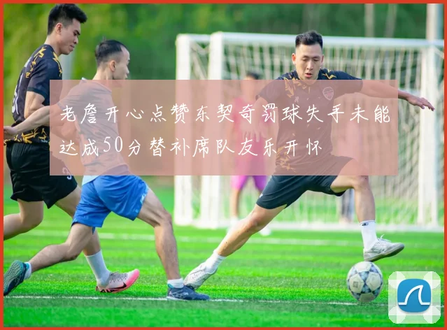老詹开心点赞东契奇罚球失手未能达成50分替补席队友乐开怀
