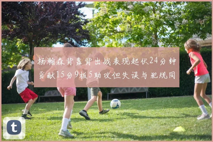 杨瀚森背靠背出战表现起伏24分钟贡献15分9板5助攻但失误与犯规同样引人关注