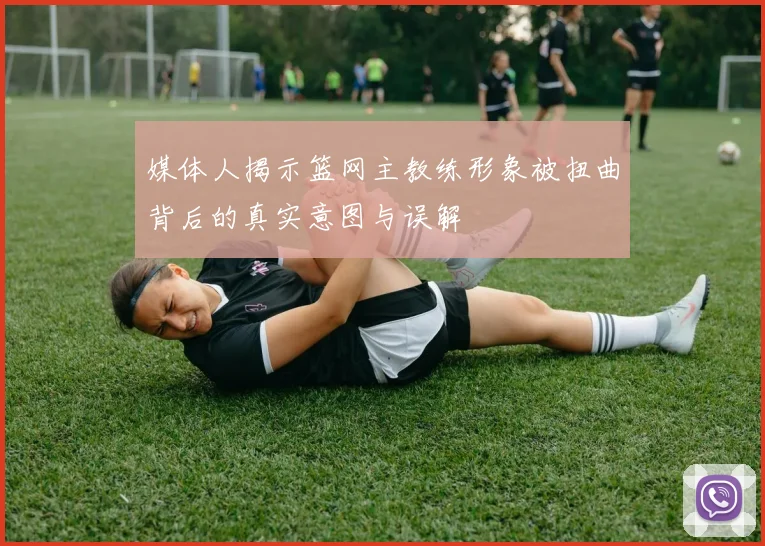 媒体人揭示篮网主教练形象被扭曲背后的真实意图与误解