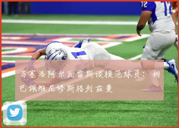 马塞洛阿尔瓦雷斯谈模范球员：姆巴佩维尼修斯格列兹曼